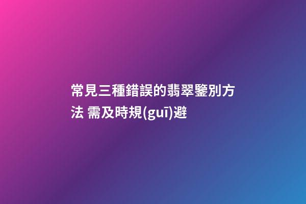 常見三種錯誤的翡翠鑒別方法 需及時規(guī)避